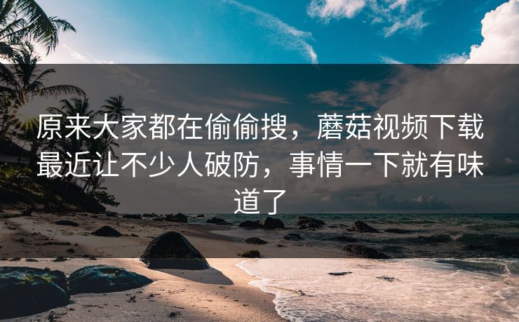 原来大家都在偷偷搜，蘑菇视频下载最近让不少人破防，事情一下就有味道了