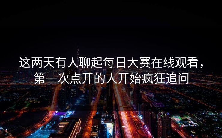 这两天有人聊起每日大赛在线观看，第一次点开的人开始疯狂追问