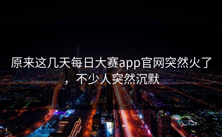 原来这几天每日大赛app官网突然火了,不少人突然沉默 原来这几天每日大赛app官网突然火了,不少人突然沉默