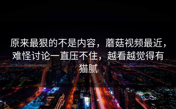原来最狠的不是内容，蘑菇视频最近，难怪讨论一直压不住，越看越觉得有猫腻