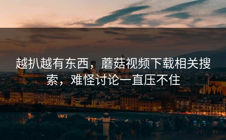 越扒越有东西，蘑菇视频下载相关搜索，难怪讨论一直压不住