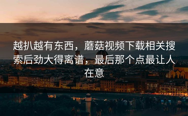 越扒越有东西，蘑菇视频下载相关搜索后劲大得离谱，最后那个点最让人在意