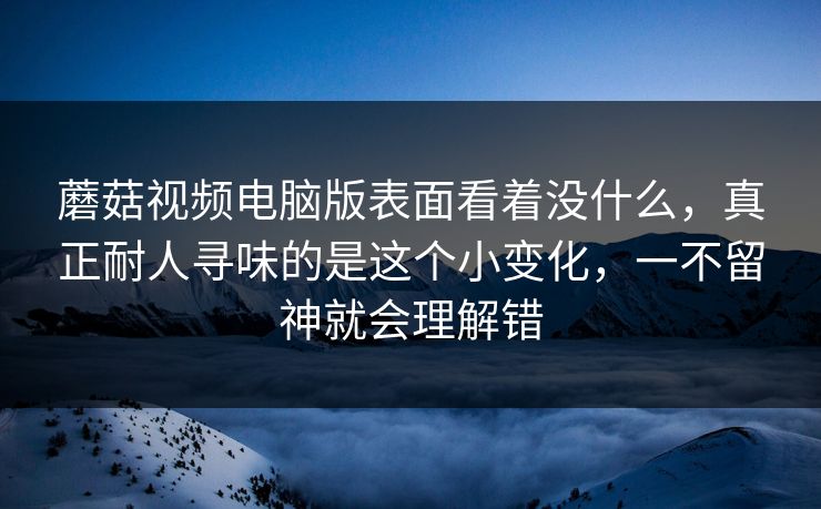 蘑菇视频电脑版表面看着没什么，真正耐人寻味的是这个小变化，一不留神就会理解错