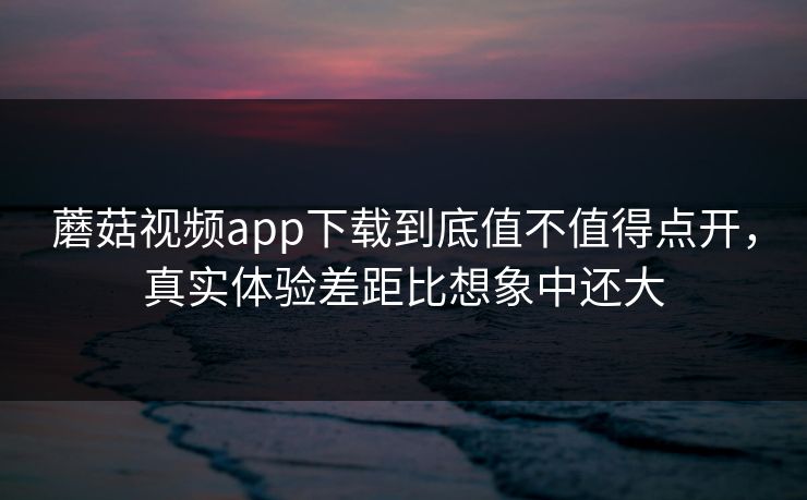 蘑菇视频app下载到底值不值得点开，真实体验差距比想象中还大