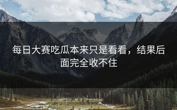 每日大赛吃瓜本来只是看看，结果后面完全收不住