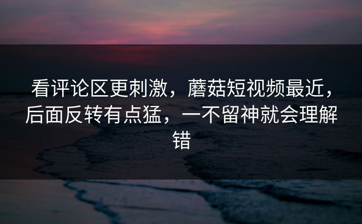 看评论区更刺激，蘑菇短视频最近，后面反转有点猛，一不留神就会理解错