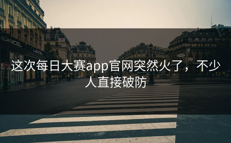 这次每日大赛app官网突然火了，不少人直接破防