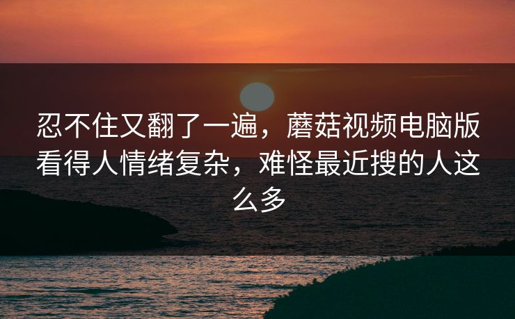 忍不住又翻了一遍，蘑菇视频电脑版看得人情绪复杂，难怪最近搜的人这么多