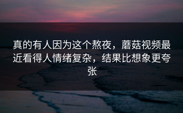 真的有人因为这个熬夜，蘑菇视频最近看得人情绪复杂，结果比想象更夸张