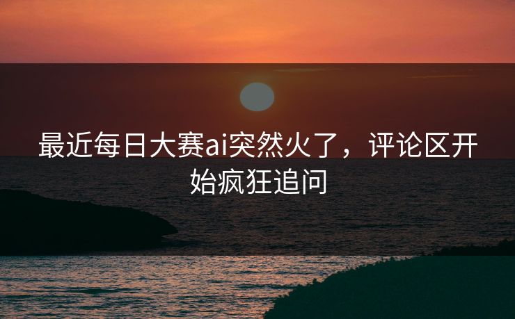最近每日大赛ai突然火了，评论区开始疯狂追问