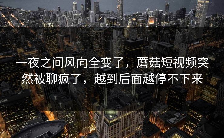 一夜之间风向全变了，蘑菇短视频突然被聊疯了，越到后面越停不下来
