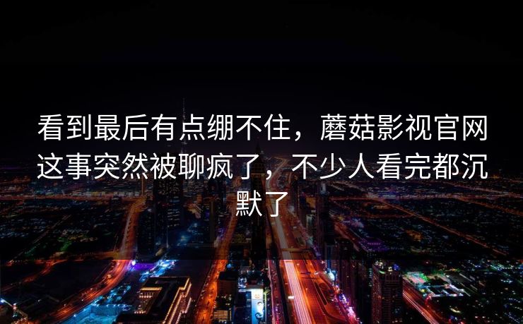 看到最后有点绷不住，蘑菇影视官网这事突然被聊疯了，不少人看完都沉默了