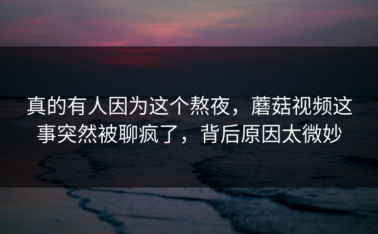 真的有人因为这个熬夜，蘑菇视频这事突然被聊疯了，背后原因太微妙