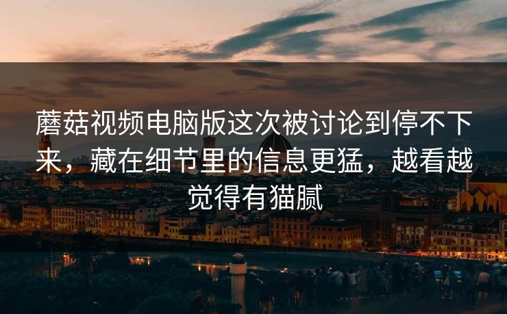 蘑菇视频电脑版这次被讨论到停不下来，藏在细节里的信息更猛，越看越觉得有猫腻
