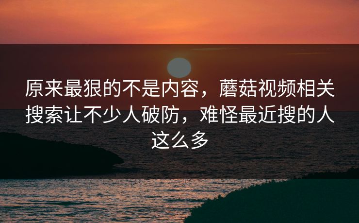 原来最狠的不是内容，蘑菇视频相关搜索让不少人破防，难怪最近搜的人这么多