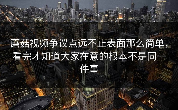 蘑菇视频争议点远不止表面那么简单，看完才知道大家在意的根本不是同一件事