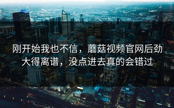 刚开始我也不信，蘑菇视频官网后劲大得离谱，没点进去真的会错过