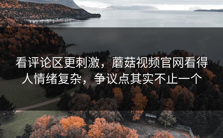 看评论区更刺激，蘑菇视频官网看得人情绪复杂，争议点其实不止一个