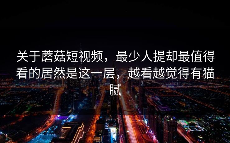 关于蘑菇短视频，最少人提却最值得看的居然是这一层，越看越觉得有猫腻