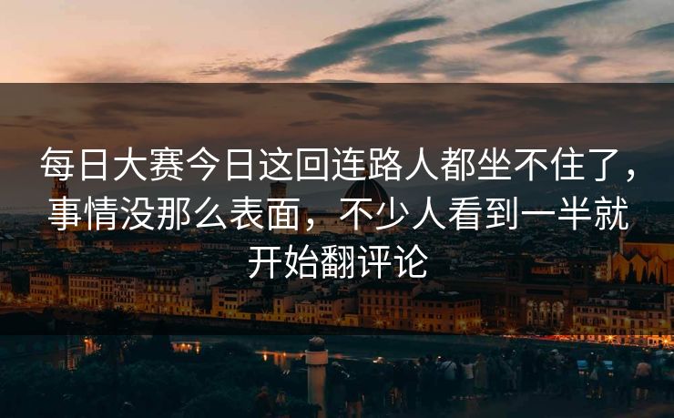 每日大赛今日这回连路人都坐不住了，事情没那么表面，不少人看到一半就开始翻评论