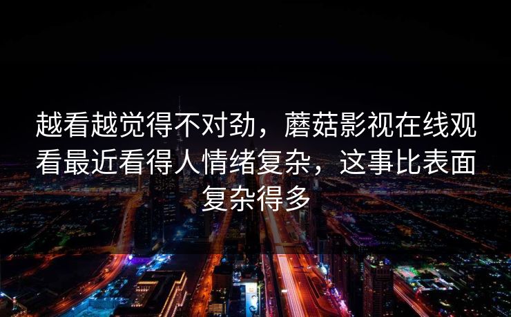 越看越觉得不对劲，蘑菇影视在线观看最近看得人情绪复杂，这事比表面复杂得多