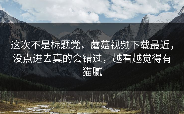这次不是标题党，蘑菇视频下载最近，没点进去真的会错过，越看越觉得有猫腻