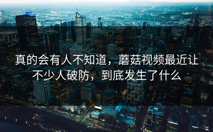 真的会有人不知道，蘑菇视频最近让不少人破防，到底发生了什么