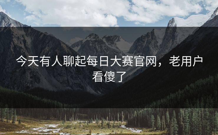 今天有人聊起每日大赛官网，老用户看傻了