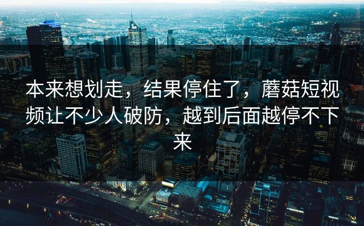 本来想划走，结果停住了，蘑菇短视频让不少人破防，越到后面越停不下来