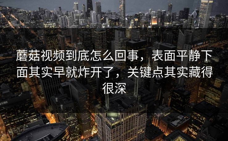 蘑菇视频到底怎么回事，表面平静下面其实早就炸开了，关键点其实藏得很深