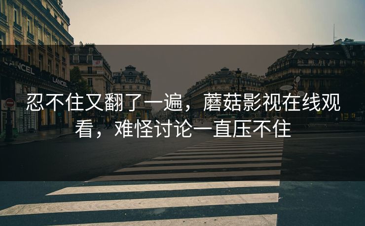 忍不住又翻了一遍，蘑菇影视在线观看，难怪讨论一直压不住