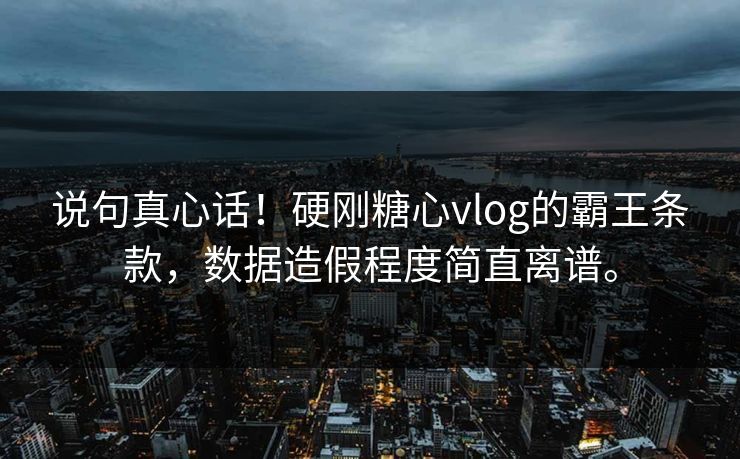 说句真心话！硬刚糖心vlog的霸王条款，数据造假程度简直离谱。