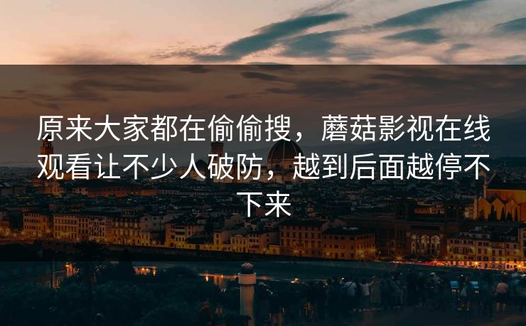 原来大家都在偷偷搜，蘑菇影视在线观看让不少人破防，越到后面越停不下来