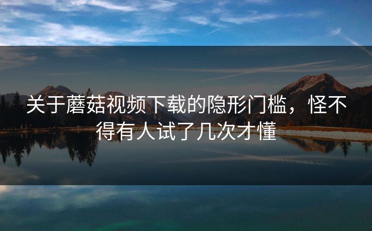 关于蘑菇视频下载的隐形门槛，怪不得有人试了几次才懂
