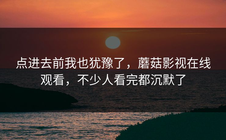 点进去前我也犹豫了，蘑菇影视在线观看，不少人看完都沉默了