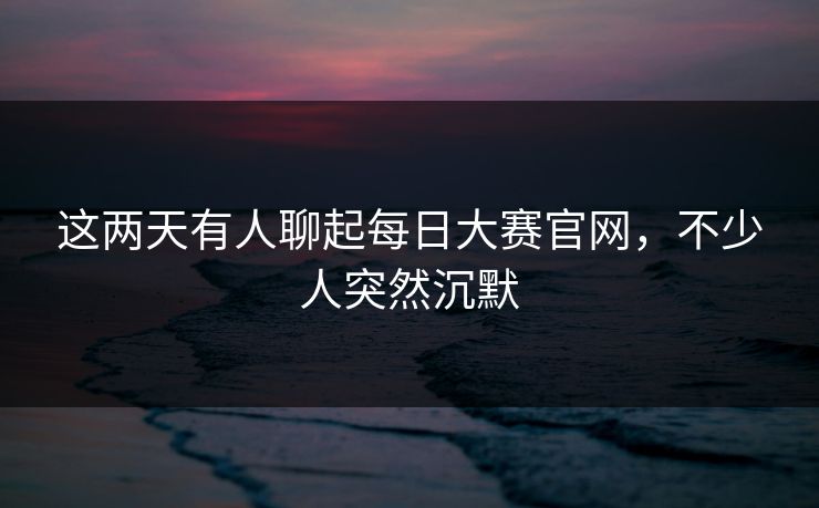 这两天有人聊起每日大赛官网，不少人突然沉默