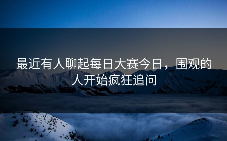 最近有人聊起每日大赛今日，围观的人开始疯狂追问
