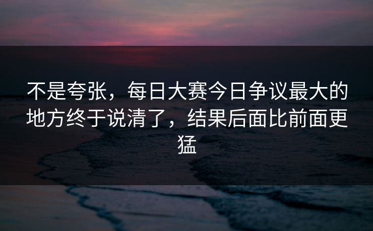 不是夸张，每日大赛今日争议最大的地方终于说清了，结果后面比前面更猛