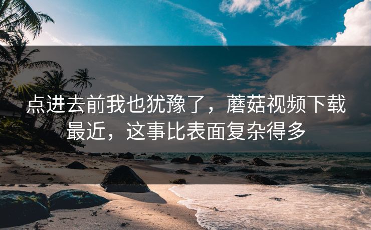 点进去前我也犹豫了，蘑菇视频下载最近，这事比表面复杂得多