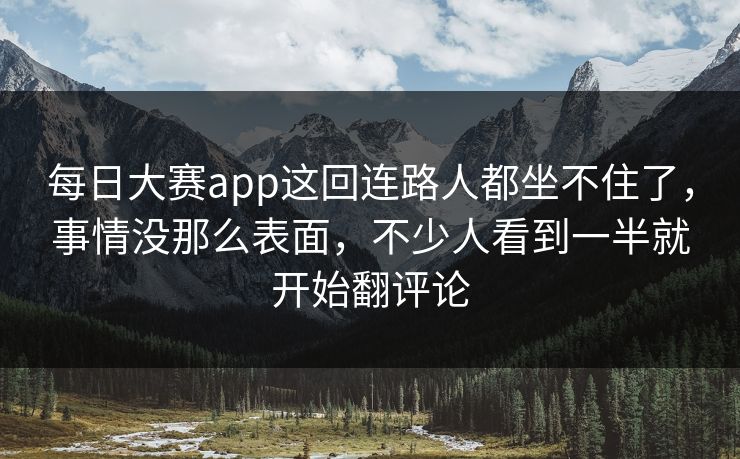 每日大赛app这回连路人都坐不住了，事情没那么表面，不少人看到一半就开始翻评论