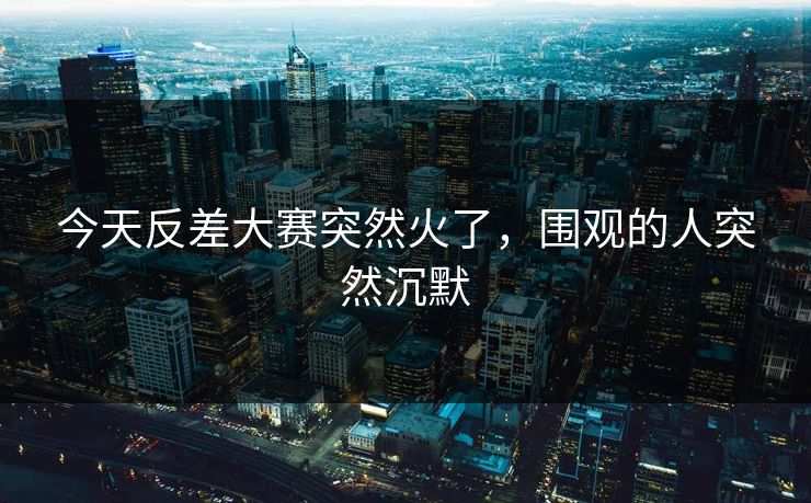 今天反差大赛突然火了，围观的人突然沉默