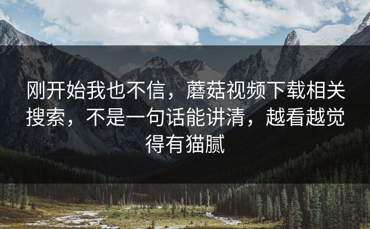 刚开始我也不信，蘑菇视频下载相关搜索，不是一句话能讲清，越看越觉得有猫腻