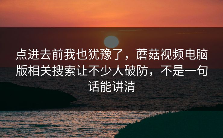 点进去前我也犹豫了，蘑菇视频电脑版相关搜索让不少人破防，不是一句话能讲清