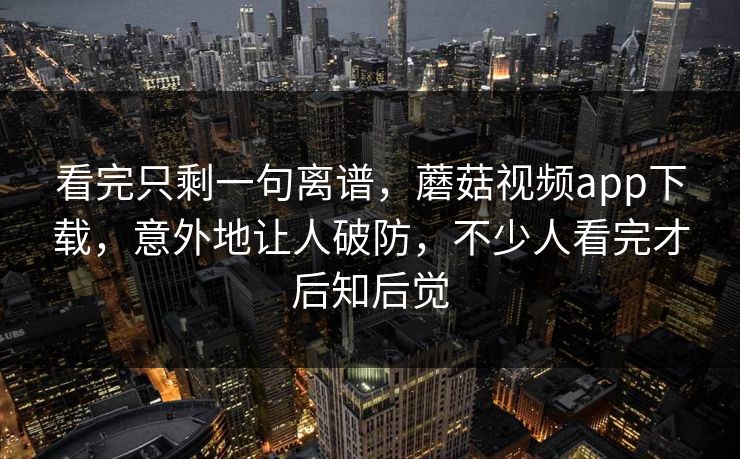 看完只剩一句离谱，蘑菇视频app下载，意外地让人破防，不少人看完才后知后觉
