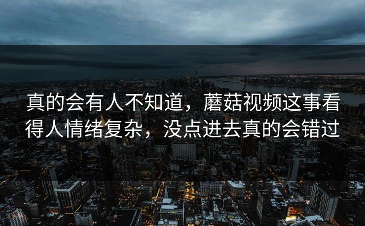 真的会有人不知道，蘑菇视频这事看得人情绪复杂，没点进去真的会错过