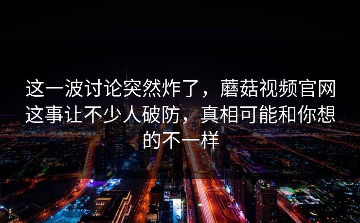 这一波讨论突然炸了，蘑菇视频官网这事让不少人破防，真相可能和你想的不一样
