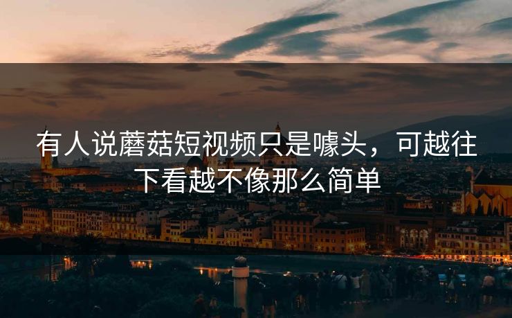 有人说蘑菇短视频只是噱头，可越往下看越不像那么简单