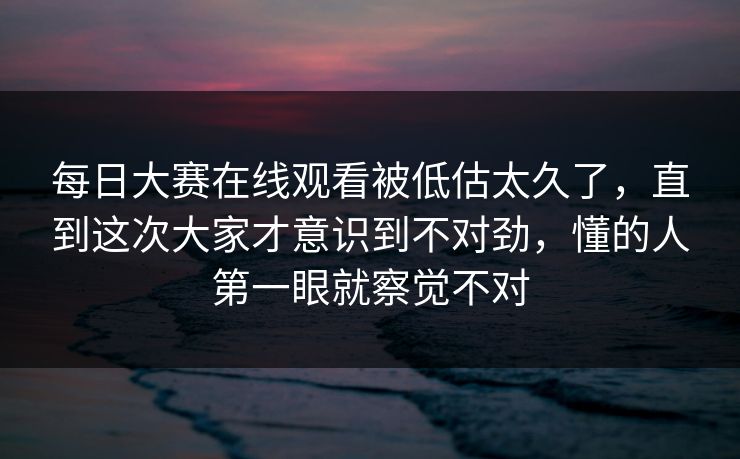 每日大赛在线观看被低估太久了，直到这次大家才意识到不对劲，懂的人第一眼就察觉不对