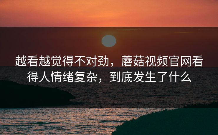 越看越觉得不对劲，蘑菇视频官网看得人情绪复杂，到底发生了什么