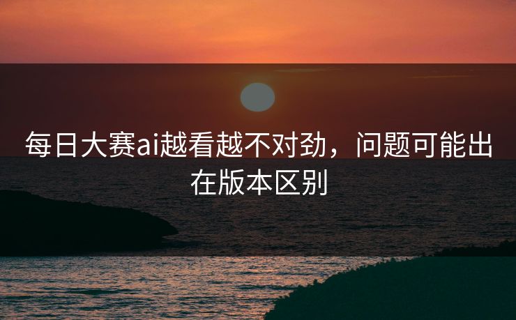 每日大赛ai越看越不对劲，问题可能出在版本区别